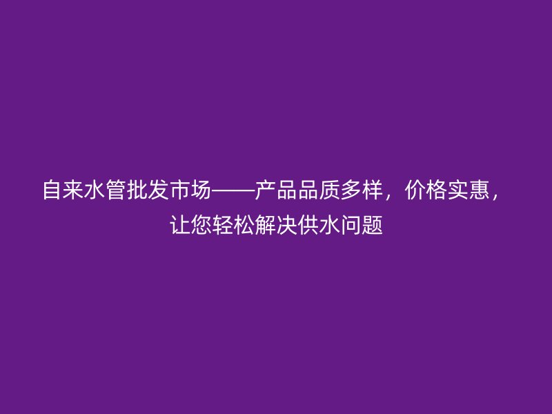 自來水管批發(fā)市場——產(chǎn)品品質(zhì)多樣，價格實惠，讓您輕松解決供水問題
