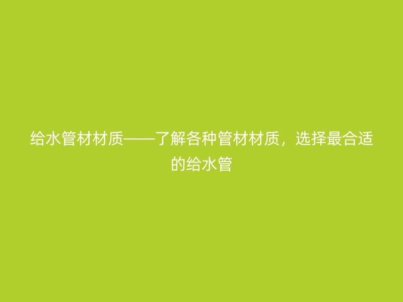 給水管材材質(zhì)——了解各種管材材質(zhì)，選擇最合適的給水管