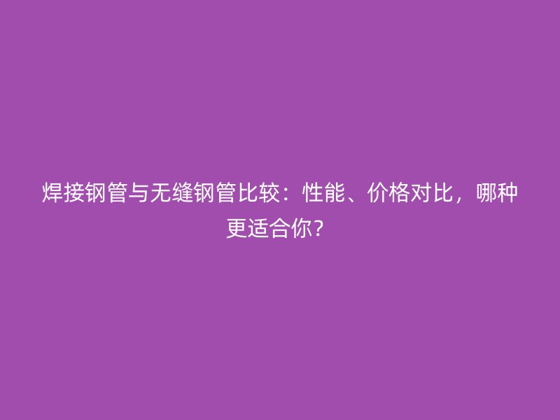 焊接鋼管與無縫鋼管比較：性能、價格對比，哪種更適合你？