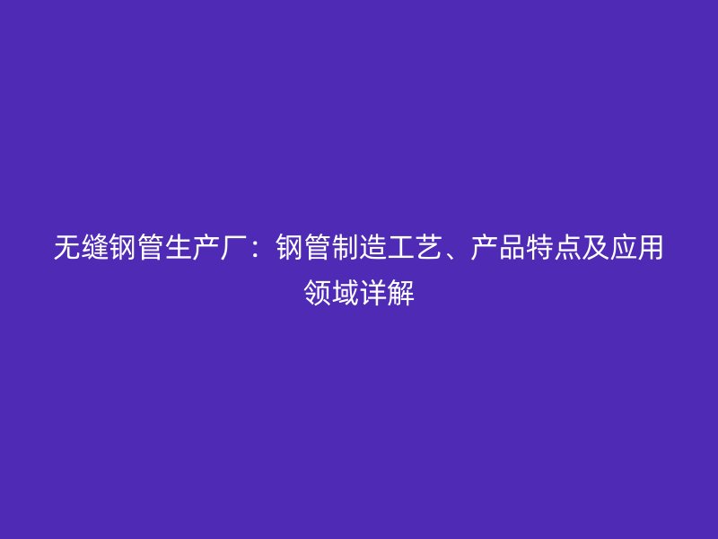 無縫鋼管生產(chǎn)廠：鋼管制造工藝、產(chǎn)品特點及應(yīng)用領(lǐng)域詳解