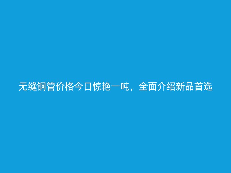 無(wú)縫鋼管價(jià)格今日驚艷一噸，全面介紹新品首選
