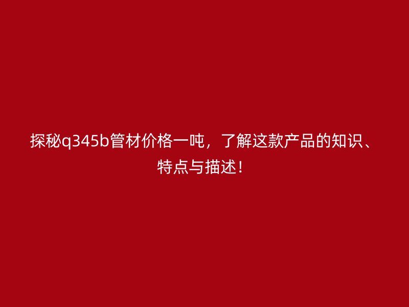 探秘q345b管材價格一噸，了解這款產(chǎn)品的知識、特點與描述！