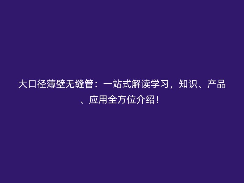 大口徑薄壁無(wú)縫管：一站式解讀學(xué)習(xí)，知識(shí)、產(chǎn)品、應(yīng)用全方位介紹！