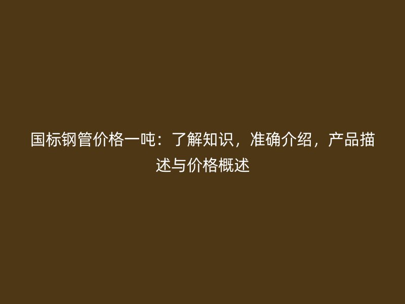 國(guó)標(biāo)鋼管價(jià)格一噸：了解知識(shí)，準(zhǔn)確介紹，產(chǎn)品描述與價(jià)格概述