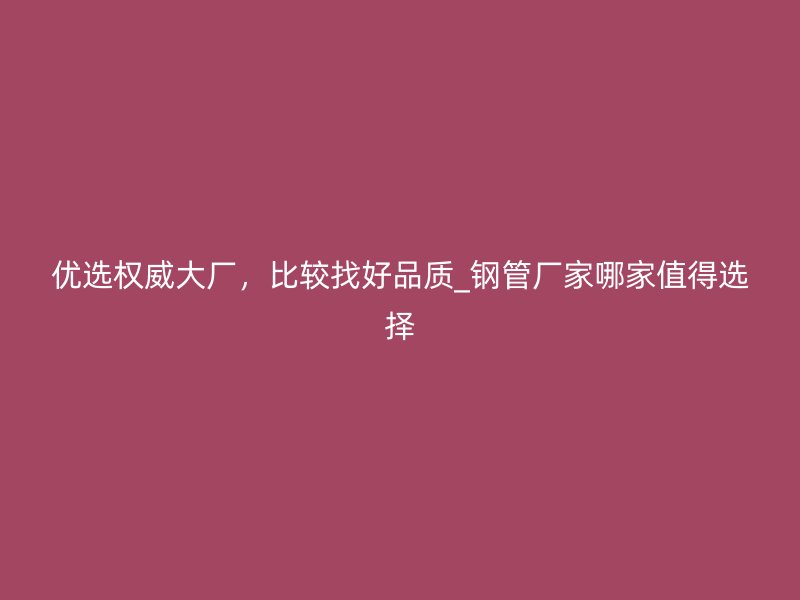 優(yōu)選權(quán)威大廠，比較找好品質(zhì)_鋼管廠家哪家值得選擇