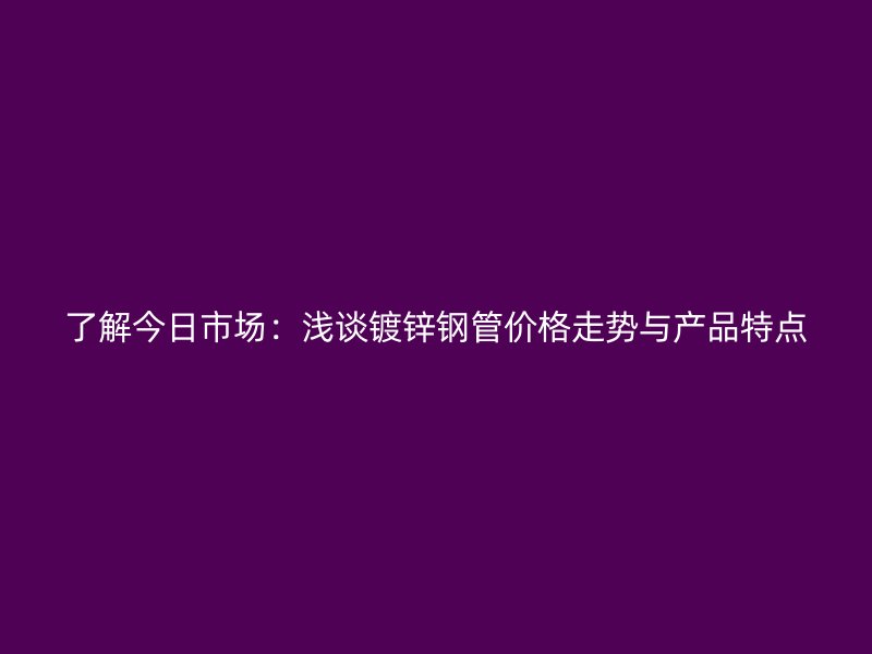 了解今日市場：淺談鍍鋅鋼管價格走勢與產(chǎn)品特點(diǎn)