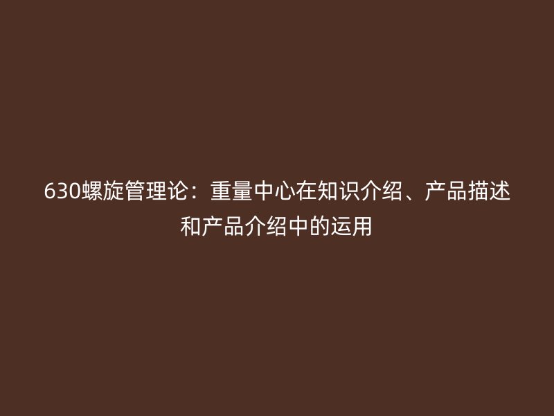 630螺旋管理論：重量中心在知識介紹、產(chǎn)品描述和產(chǎn)品介紹中的運用