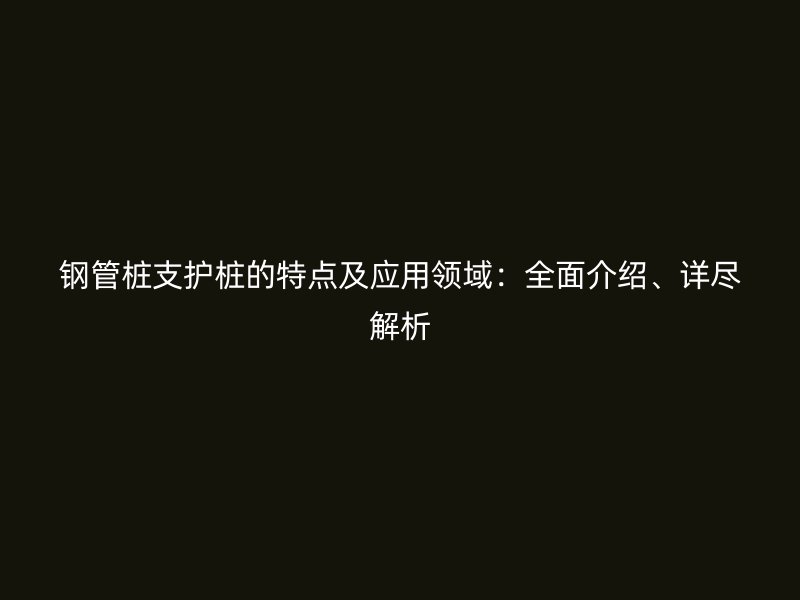 鋼管樁支護(hù)樁的特點及應(yīng)用領(lǐng)域：全面介紹、詳盡解析