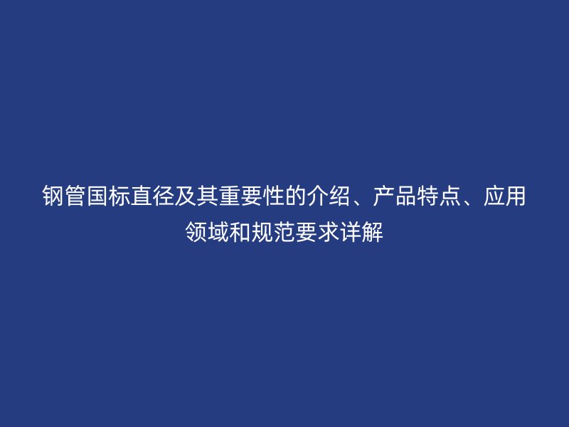 鋼管國標(biāo)直徑及其重要性的介紹、產(chǎn)品特點(diǎn)、應(yīng)用領(lǐng)域和規(guī)范要求詳解