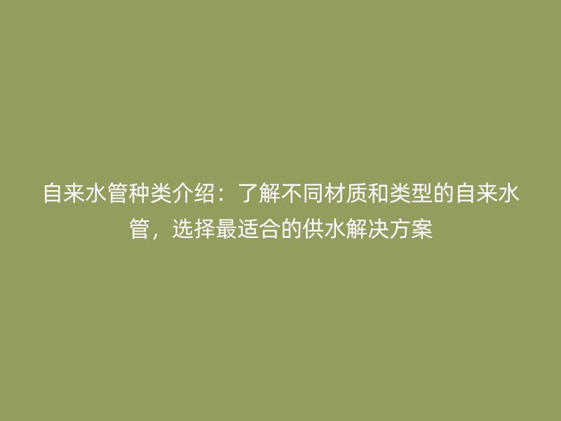 自來(lái)水管種類介紹：了解不同材質(zhì)和類型的自來(lái)水管，選擇最適合的供水解決方案