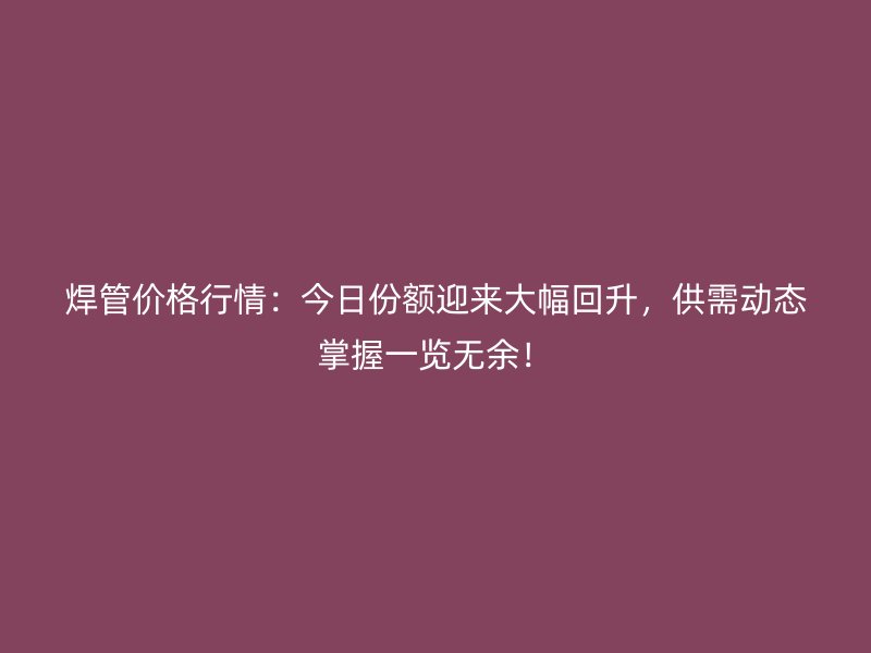 焊管價格行情：今日份額迎來大幅回升，供需動態(tài)掌握一覽無余！