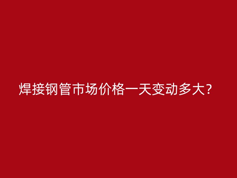 焊接鋼管市場價格一天變動多大？