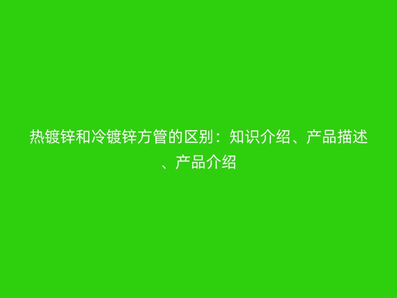 熱鍍鋅和冷鍍鋅方管的區(qū)別：知識介紹、產(chǎn)品描述、產(chǎn)品介紹