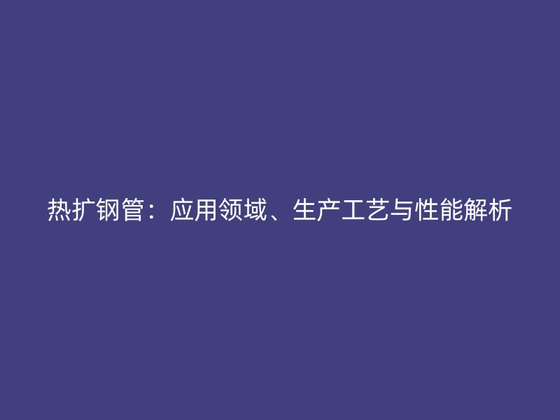 熱擴(kuò)鋼管：應(yīng)用領(lǐng)域、生產(chǎn)工藝與性能解析
