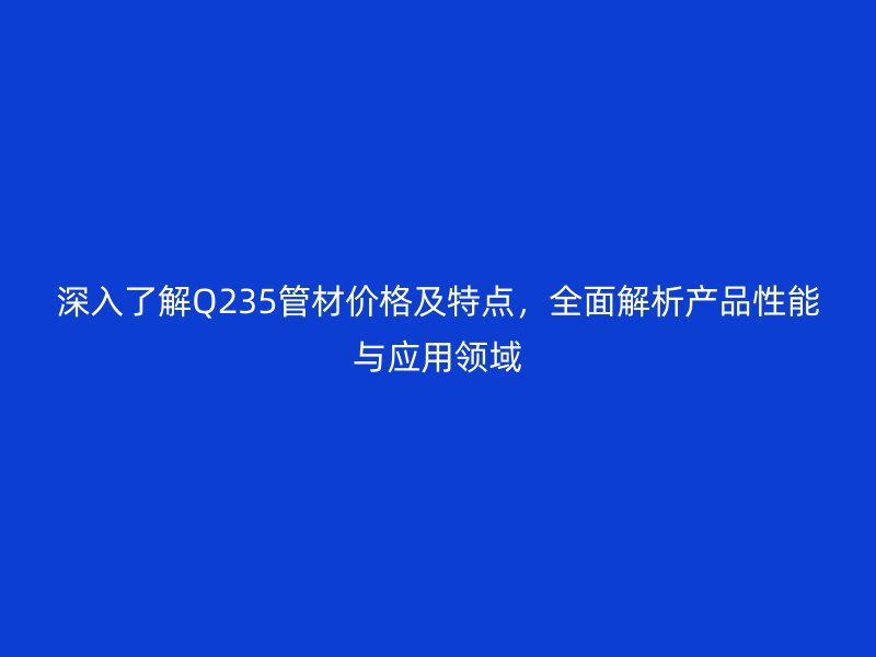 深入了解Q235管材價格及特點(diǎn)，全面解析產(chǎn)品性能與應(yīng)用領(lǐng)域