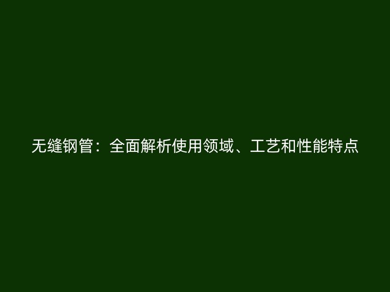 無縫鋼管：全面解析使用領(lǐng)域、工藝和性能特點(diǎn)