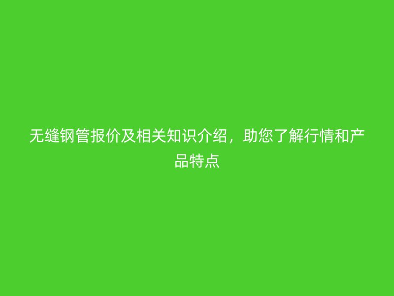 無縫鋼管報價及相關(guān)知識介紹，助您了解行情和產(chǎn)品特點