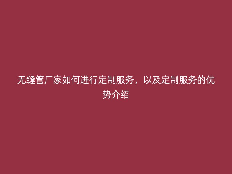 無縫管廠家如何進行定制服務，以及定制服務的優(yōu)勢介紹