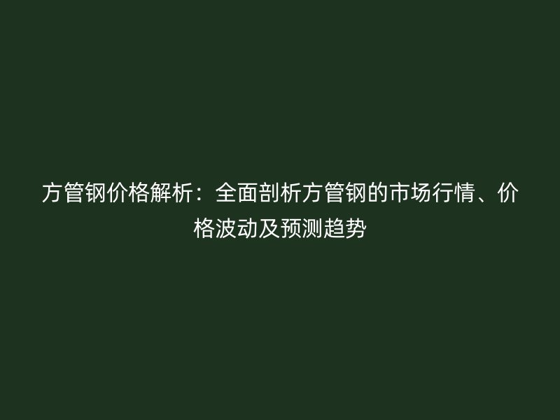 方管鋼價格解析：全面剖析方管鋼的市場行情、價格波動及預測趨勢