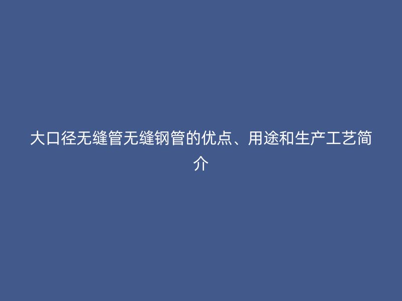 大口徑無縫管無縫鋼管的優(yōu)點、用途和生產工藝簡介