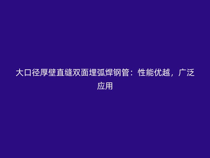 大口徑厚壁直縫雙面埋弧焊鋼管：性能優(yōu)越，廣泛應(yīng)用