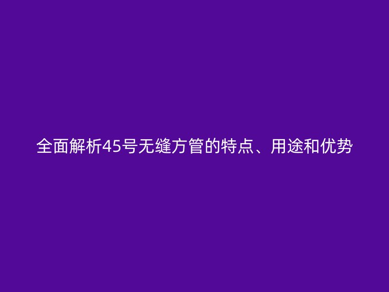 全面解析45號(hào)無(wú)縫方管的特點(diǎn)、用途和優(yōu)勢(shì)