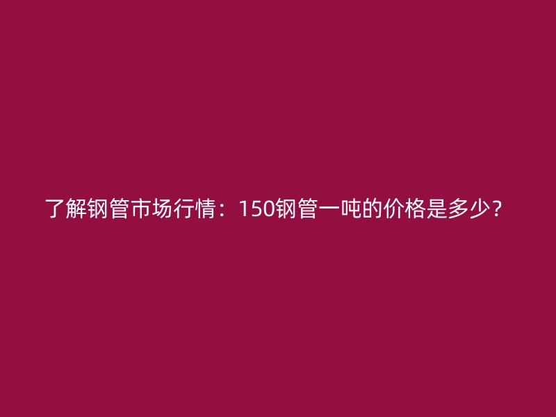 了解鋼管市場行情：150鋼管一噸的價格是多少？