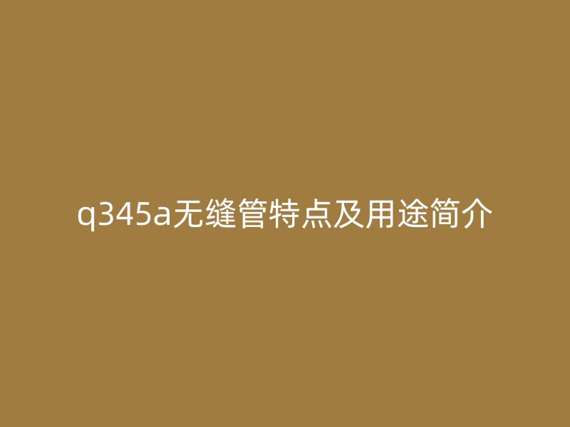 q345a無縫管特點(diǎn)及用途簡(jiǎn)介