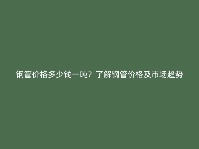 鋼管價格多少錢一噸？了解鋼管價格及市場趨勢