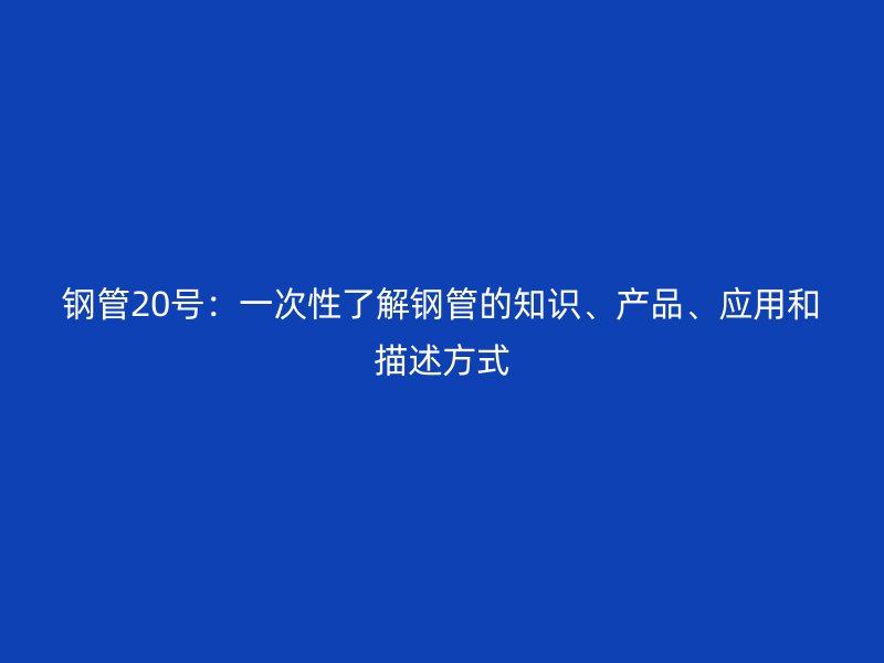 鋼管20號(hào)：一次性了解鋼管的知識(shí)、產(chǎn)品、應(yīng)用和描述方式
