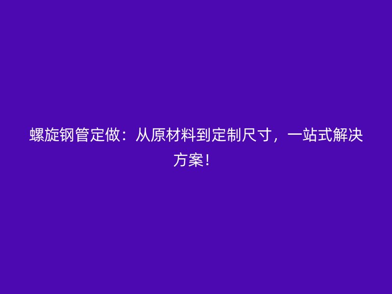螺旋鋼管定做：從原材料到定制尺寸，一站式解決方案！
