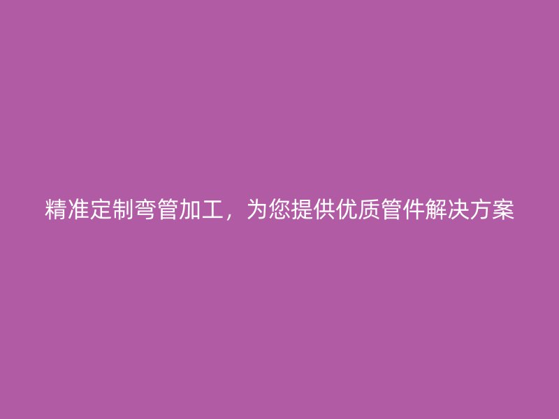 精準(zhǔn)定制彎管加工，為您提供優(yōu)質(zhì)管件解決方案