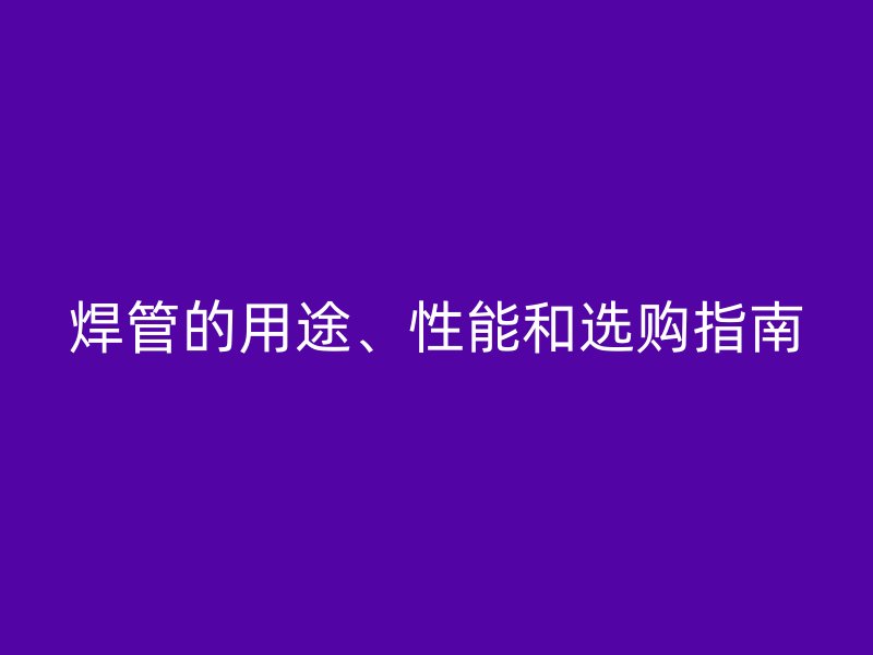 焊管的用途、性能和選購指南
