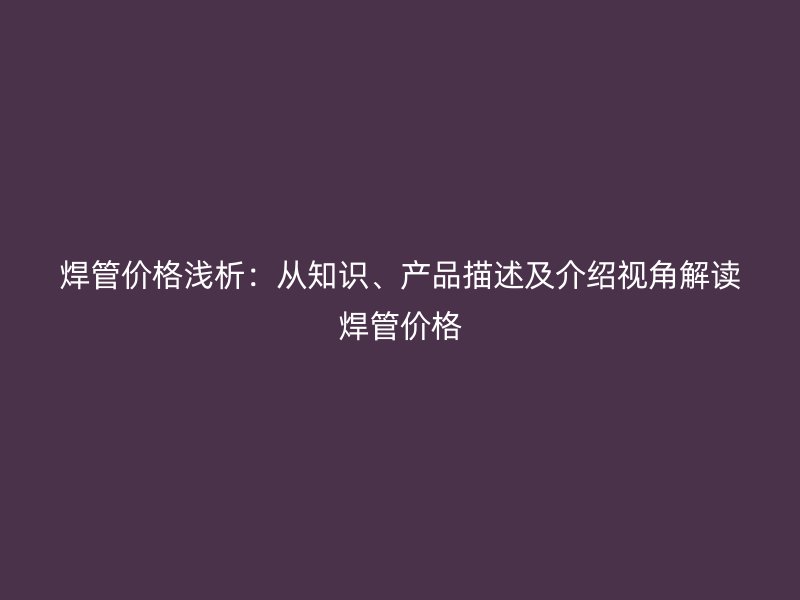 焊管價(jià)格淺析：從知識(shí)、產(chǎn)品描述及介紹視角解讀焊管價(jià)格