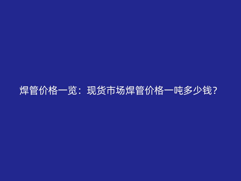 焊管價(jià)格一覽：現(xiàn)貨市場(chǎng)焊管價(jià)格一噸多少錢(qián)？