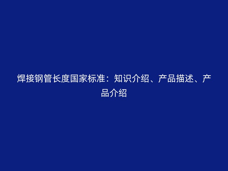 焊接鋼管長度國家標準：知識介紹、產品描述、產品介紹