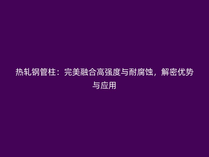 熱軋鋼管柱：完美融合高強度與耐腐蝕，解密優(yōu)勢與應(yīng)用