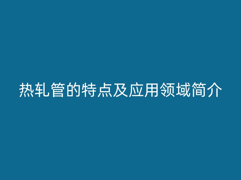 熱軋管的特點(diǎn)及應(yīng)用領(lǐng)域簡介