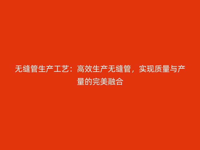 無(wú)縫管生產(chǎn)工藝：高效生產(chǎn)無(wú)縫管，實(shí)現(xiàn)質(zhì)量與產(chǎn)量的完美融合