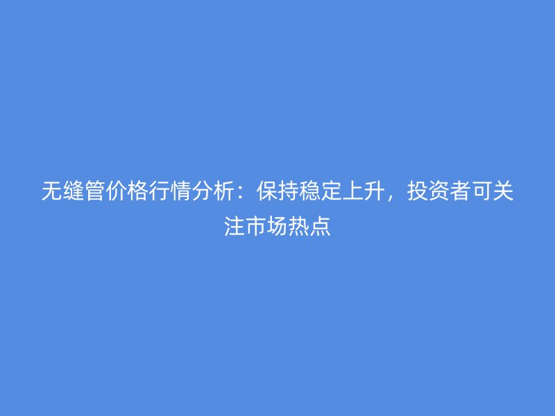 無縫管價格行情分析：保持穩(wěn)定上升，投資者可關(guān)注市場熱點