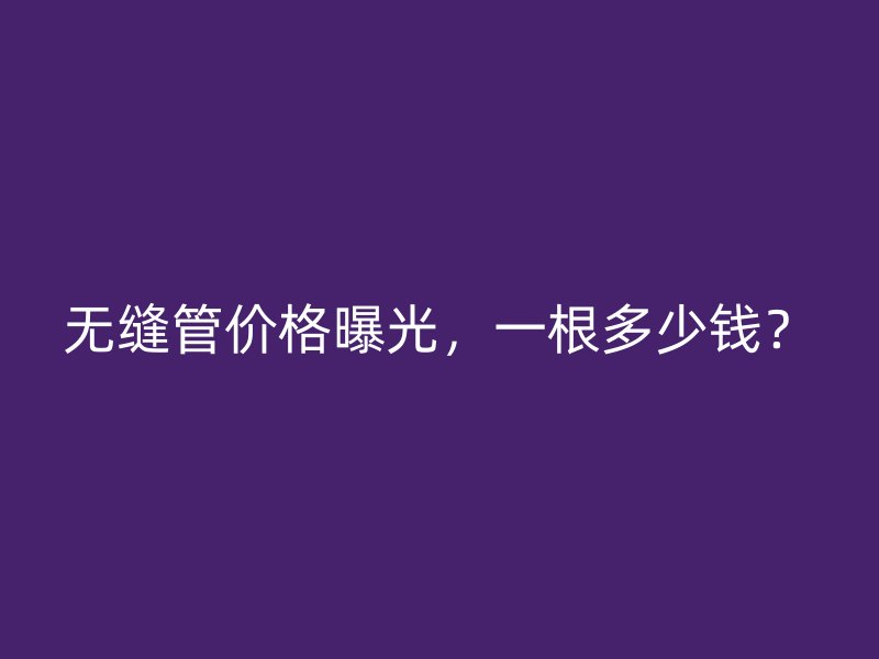無縫管價(jià)格曝光，一根多少錢？