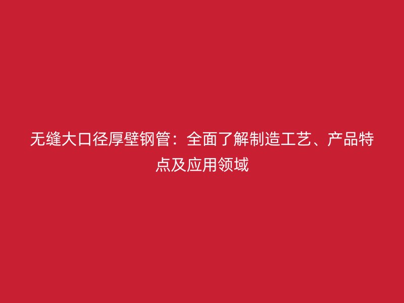 無縫大口徑厚壁鋼管：全面了解制造工藝、產(chǎn)品特點(diǎn)及應(yīng)用領(lǐng)域