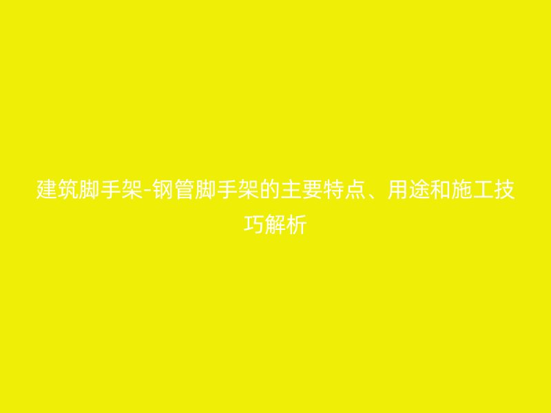 建筑腳手架-鋼管腳手架的主要特點(diǎn)、用途和施工技巧解析