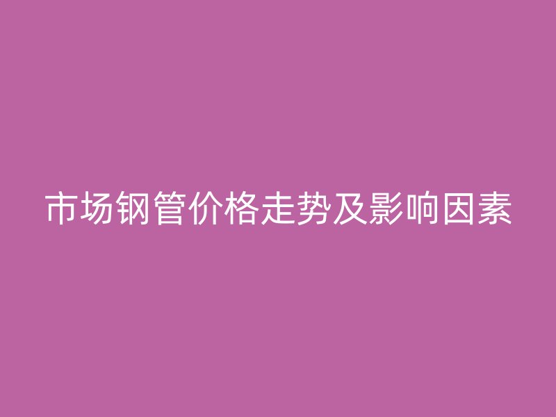 市場鋼管價(jià)格走勢及影響因素