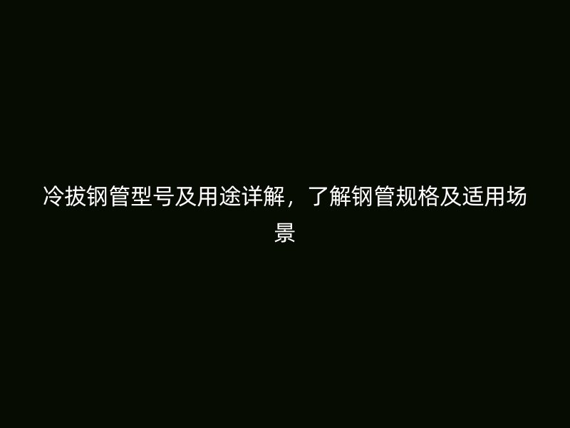 冷拔鋼管型號及用途詳解，了解鋼管規(guī)格及適用場景