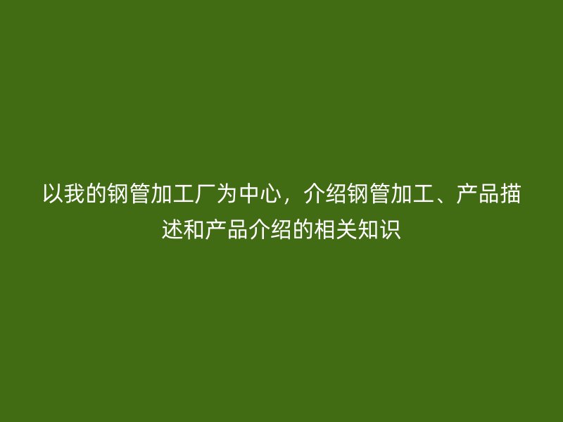 以我的鋼管加工廠為中心，介紹鋼管加工、產(chǎn)品描述和產(chǎn)品介紹的相關(guān)知識