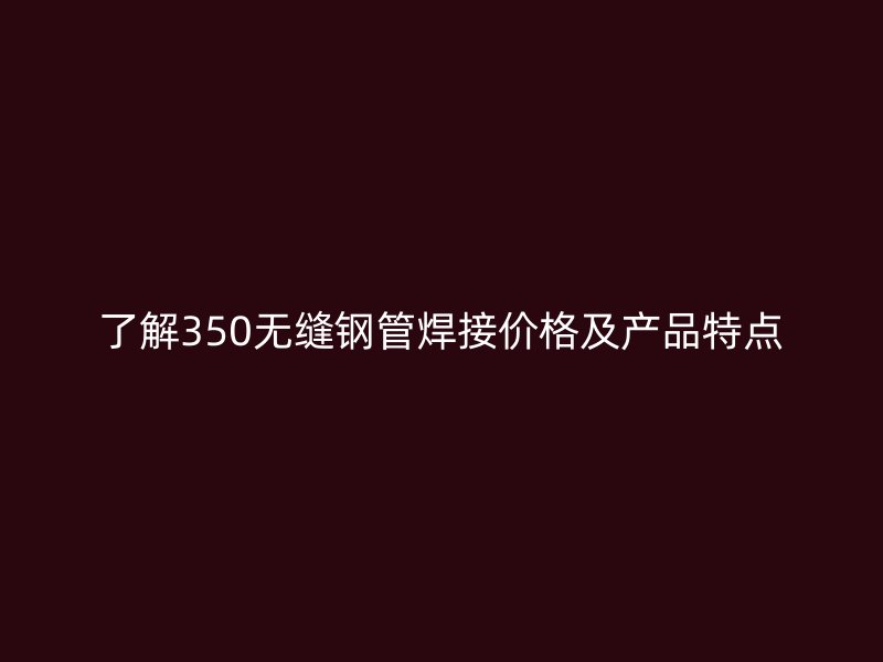 了解350無縫鋼管焊接價格及產(chǎn)品特點(diǎn)