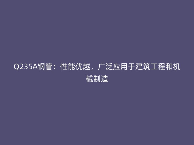 Q235A鋼管：性能優(yōu)越，廣泛應用于建筑工程和機械制造