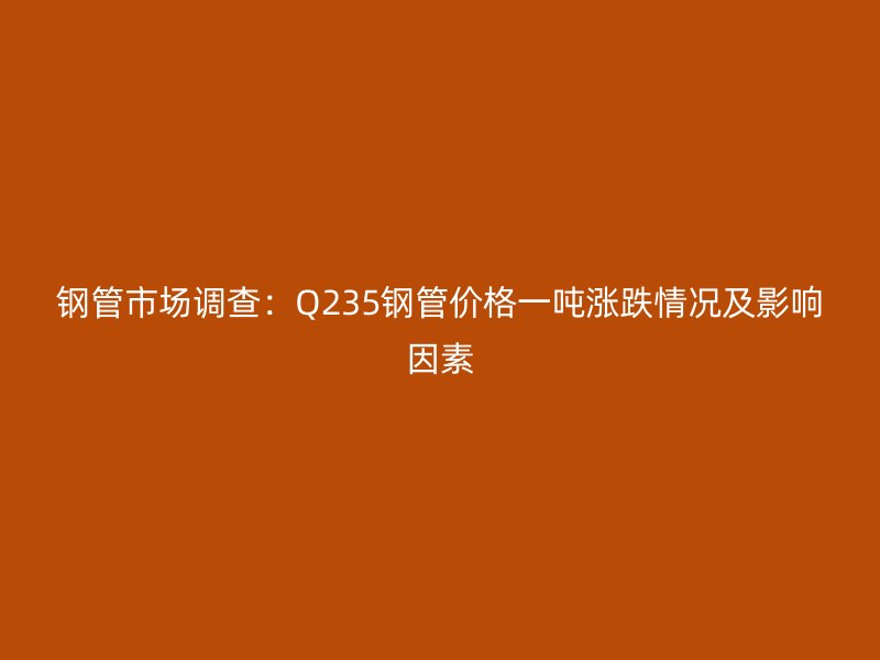 鋼管市場調查：Q235鋼管價格一噸漲跌情況及影響因素