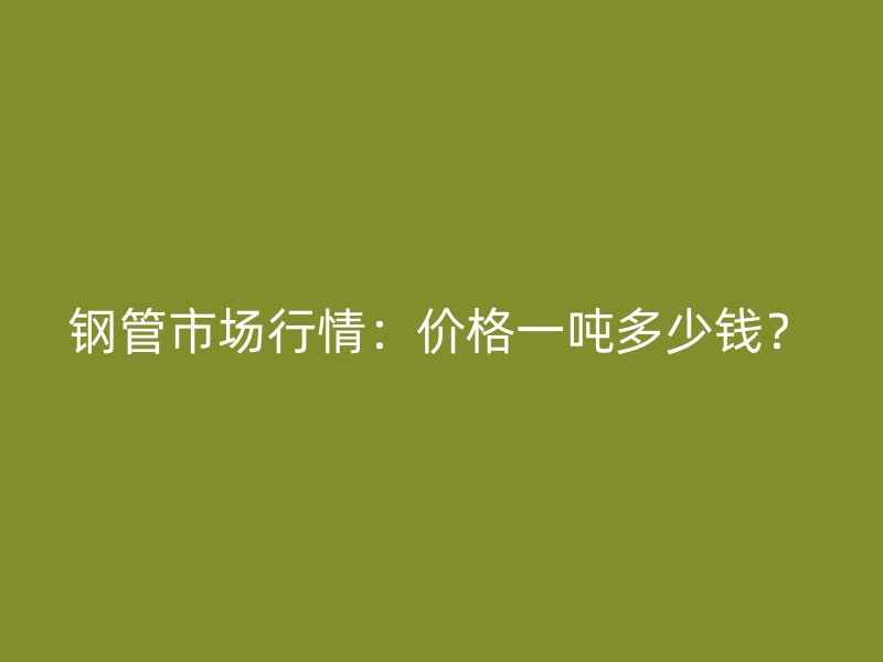 鋼管市場(chǎng)行情：價(jià)格一噸多少錢？